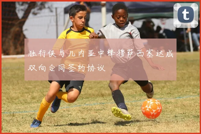 独行侠与几内亚中锋穆萨西塞达成双向合同签约协议