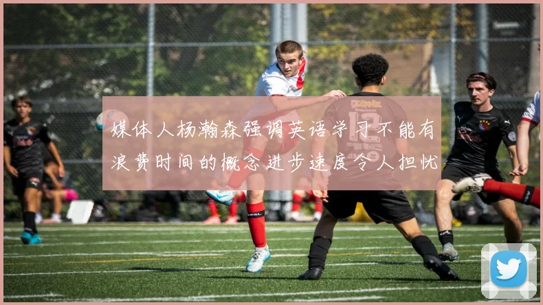 媒体人杨瀚森强调英语学习不能有浪费时间的概念进步速度令人担忧