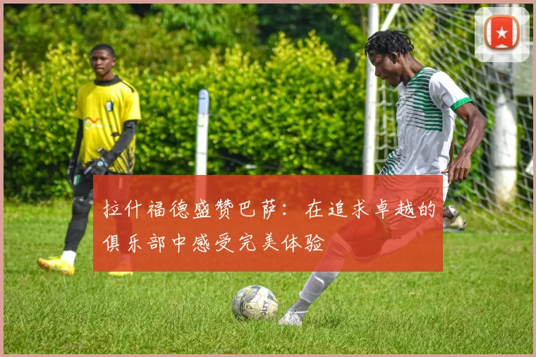 拉什福德盛赞巴萨：在追求卓越的俱乐部中感受完美体验