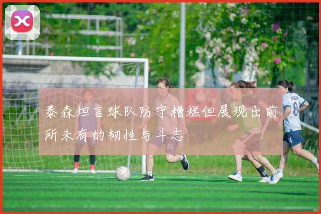 泰森坦言球队防守糟糕但展现出前所未有的韧性与斗志