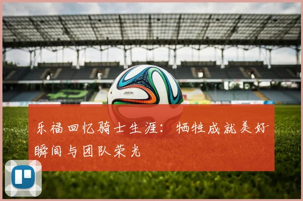 乐福回忆骑士生涯：牺牲成就美好瞬间与团队荣光