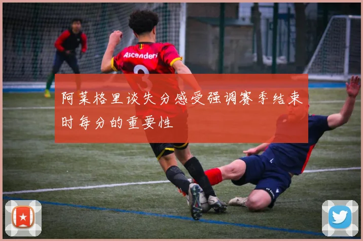 阿莱格里谈失分感受强调赛季结束时每分的重要性