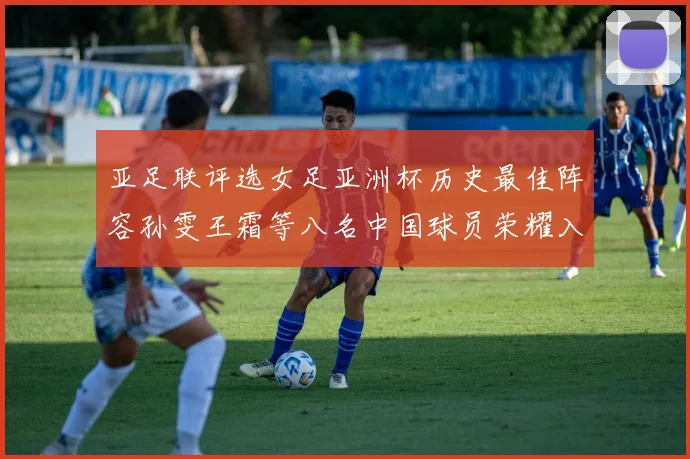 亚足联评选女足亚洲杯历史最佳阵容孙雯王霜等八名中国球员荣耀入选