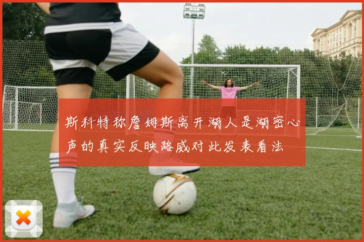 斯科特称詹姆斯离开湖人是湖密心声的真实反映路威对此发表看法