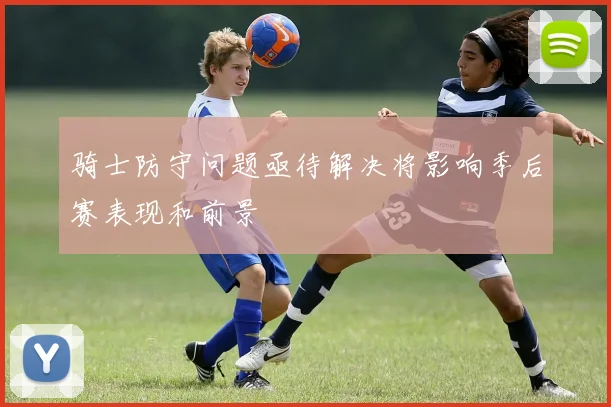 骑士防守问题亟待解决将影响季后赛表现和前景