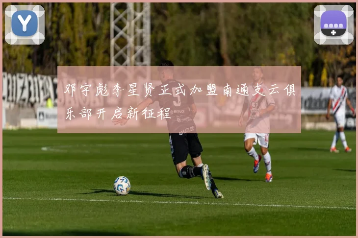 邓宇彪李星贤正式加盟南通支云俱乐部开启新征程