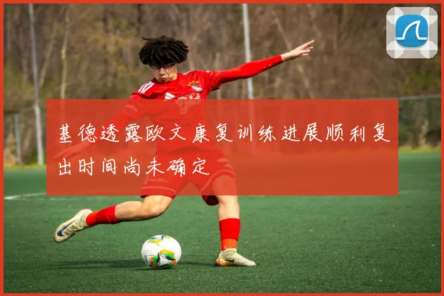 基德透露欧文康复训练进展顺利复出时间尚未确定
