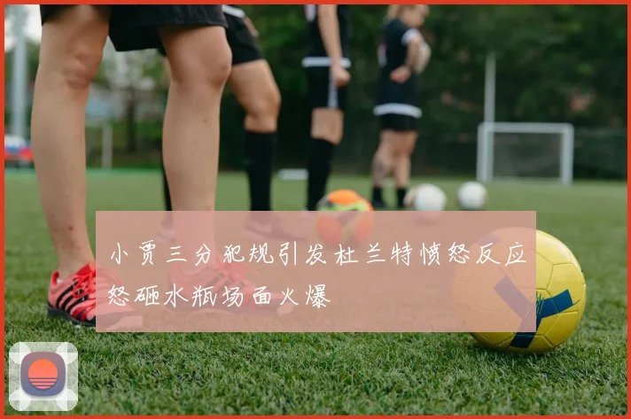 小贾三分犯规引发杜兰特愤怒反应怒砸水瓶场面火爆