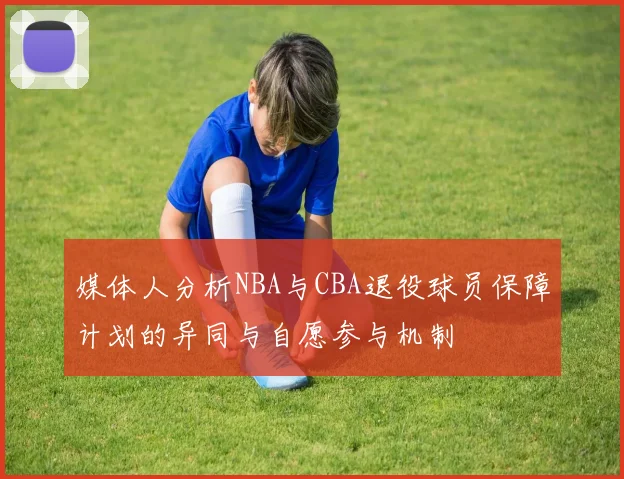 媒体人分析NBA与CBA退役球员保障计划的异同与自愿参与机制