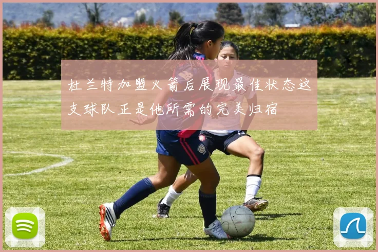 杜兰特加盟火箭后展现最佳状态这支球队正是他所需的完美归宿