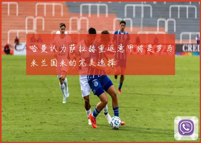 哈曼认为萨拉赫重返意甲将是罗马米兰国米的完美选择