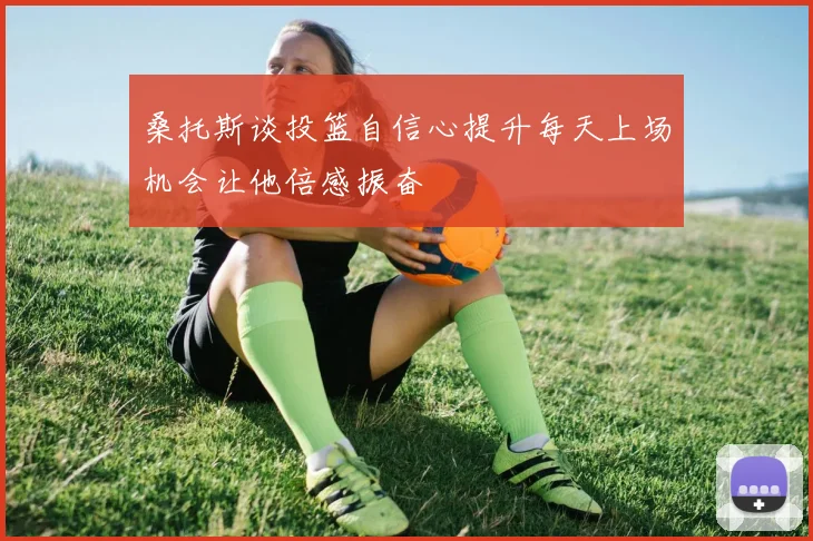 桑托斯谈投篮自信心提升每天上场机会让他倍感振奋