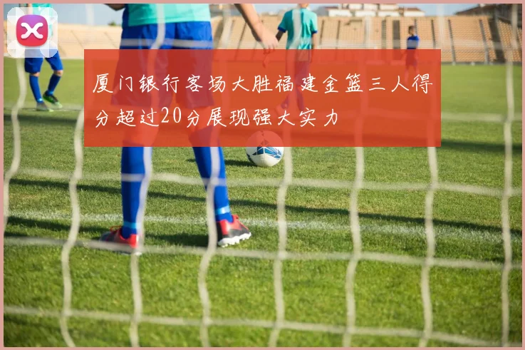 厦门银行客场大胜福建金篮三人得分超过20分展现强大实力