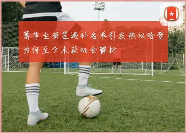萧华全明星递补名单引发热议哈登为何至今未获机会解析