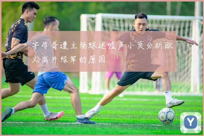 字母哥遭主场球迷嘘声小莫分析欧文离开绿军的原因