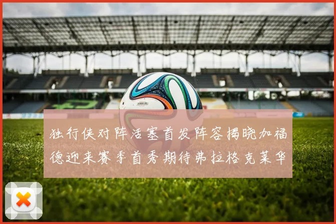 独行侠对阵活塞首发阵容揭晓加福德迎来赛季首秀期待弗拉格克莱华盛顿克里斯蒂表现