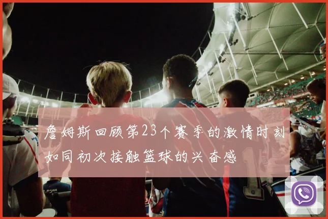 詹姆斯回顾第23个赛季的激情时刻如同初次接触篮球的兴奋感