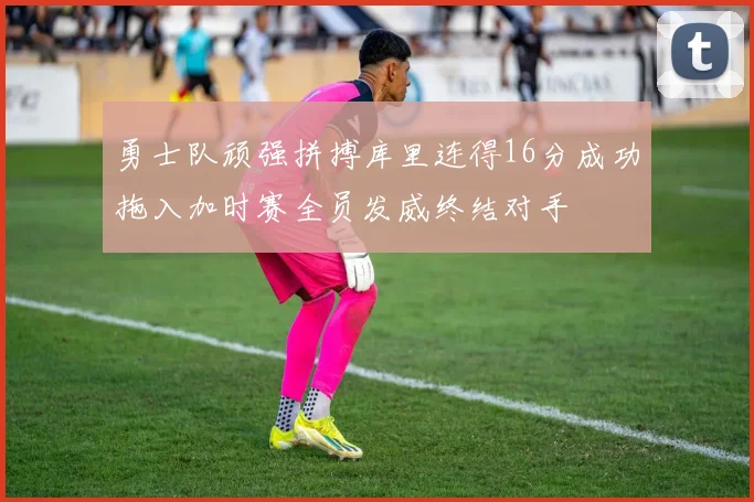 勇士队顽强拼搏库里连得16分成功拖入加时赛全员发威终结对手