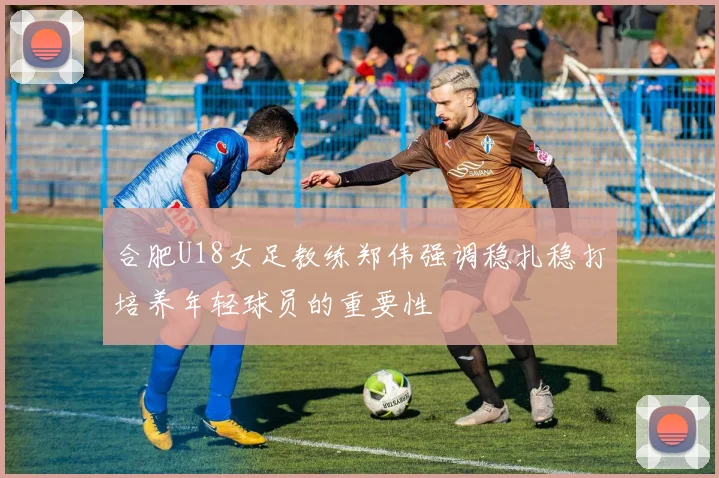 合肥U18女足教练郑伟强调稳扎稳打培养年轻球员的重要性