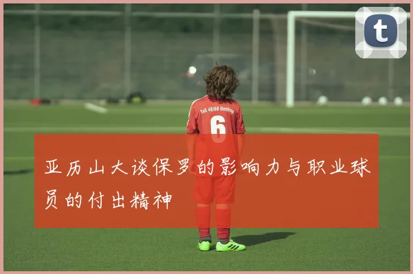 亚历山大谈保罗的影响力与职业球员的付出精神